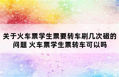 关于火车票学生票要转车刷几次磁的问题 火车票学生票转车可以吗